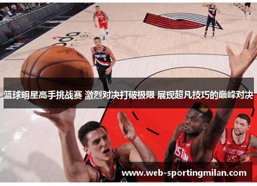 篮球明星高手挑战赛 激烈对决打破极限 展现超凡技巧的巅峰对决